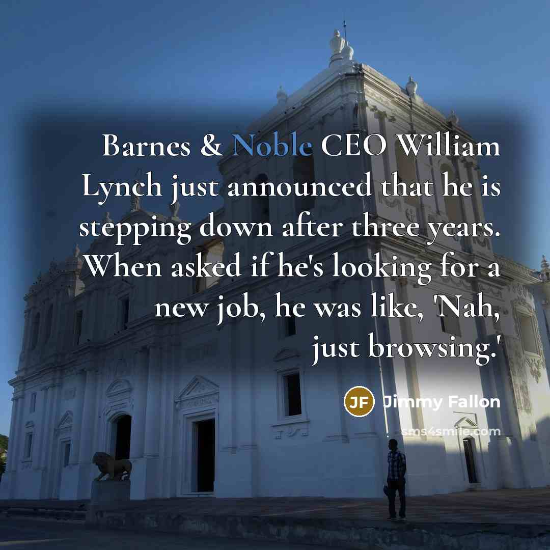 “Barnes & Noble CEO William Lynch just announced that he is stepping down after three years. When asked if he's looking for a new job, he was like, 'Nah, just browsing.'” quote by Jimmy Fallon