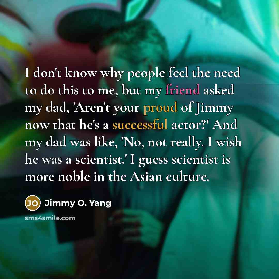 “I don't know why people feel the need to do this to me, but my friend asked my dad, 'Aren't your proud of Jimmy now that he's a successful actor?' And my dad was like, 'No, not really. I wish he was a scientist.' I guess scientist is more noble in the Asian culture.” quote by Jimmy O. Yang