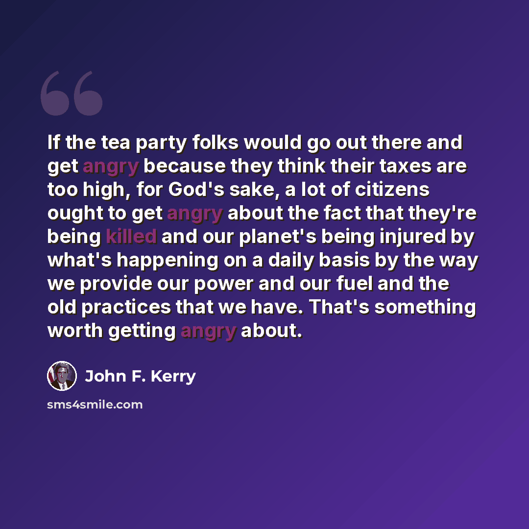 “If the tea party folks would go out there and get angry because they think their taxes are too high, for God's sake, a lot of citizens ought to get angry about the fact that they're being killed and our planet's being injured by what's happening on a daily basis by the way we provide our power and…” quote by John F. Kerry
