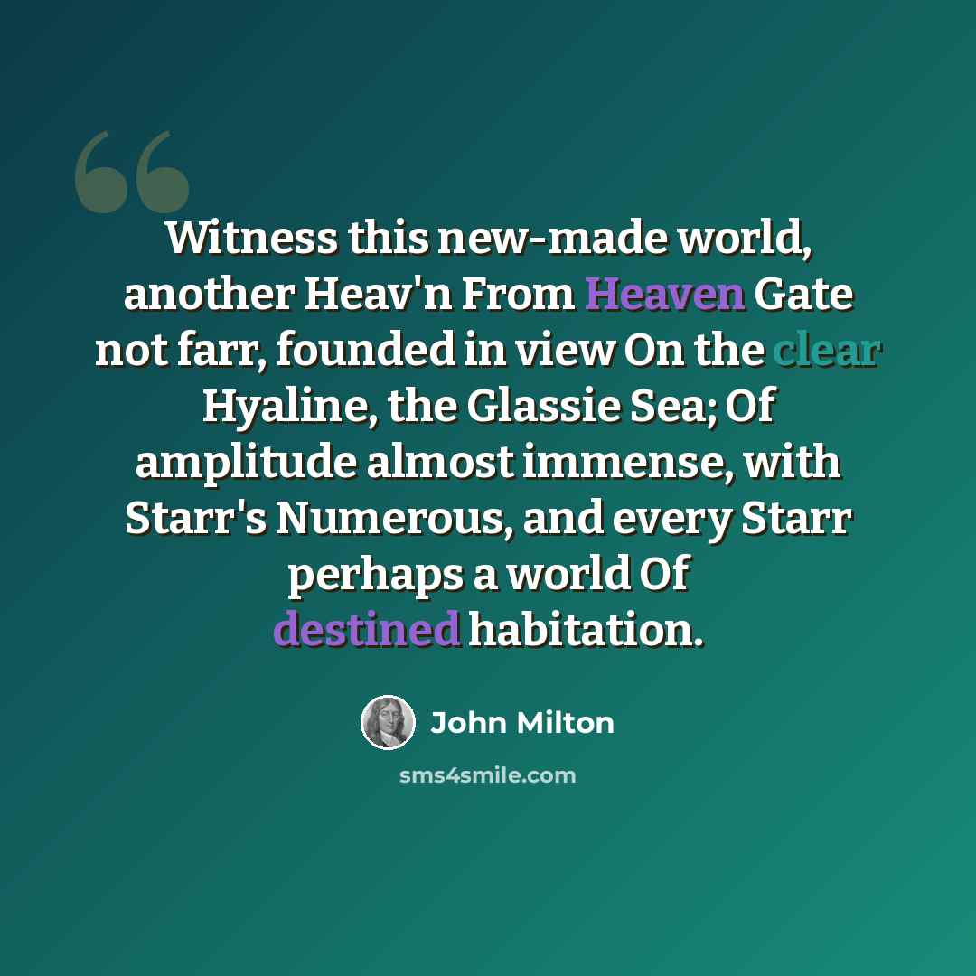 “Witness this new-made world, another Heav'n From Heaven Gate not farr, founded in view On the clear Hyaline, the Glassie Sea; Of amplitude almost immense, with Starr's Numerous, and every Starr perhaps a world Of destined habitation.” quote by John Milton