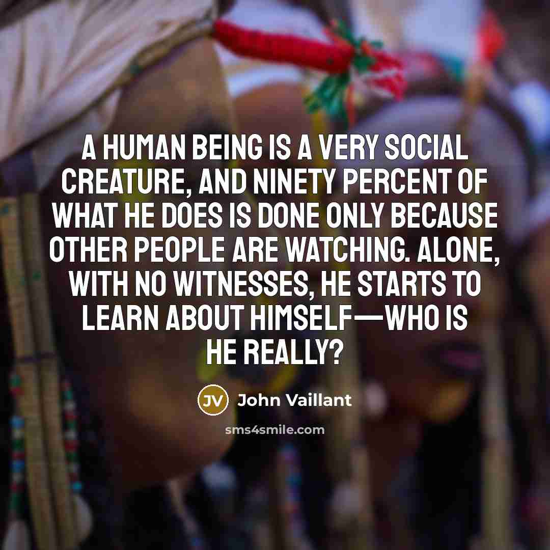 “A human being is a very social creature, and ninety percent of what he does is done only because other people are watching. Alone, with no witnesses, he starts to learn about himself—who is he really?” quote by John Vaillant