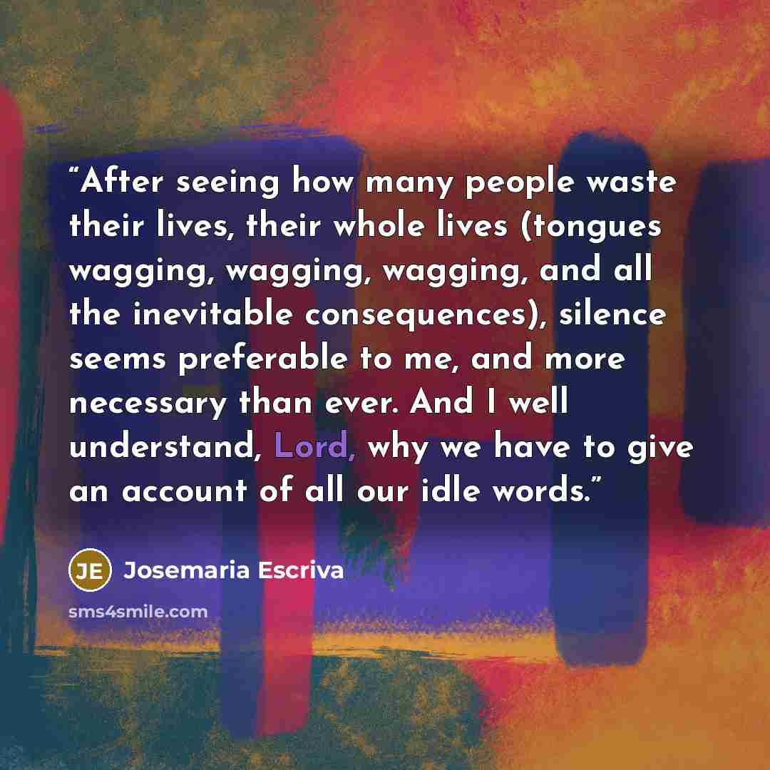“After seeing how many people waste their lives, their whole lives (tongues wagging, wagging, wagging, and all the inevitable consequences), silence seems preferable to me, and more necessary than ever. And I well understand, Lord, why we have to give an account of all our idle words.” quote by Josemaría Escrivá