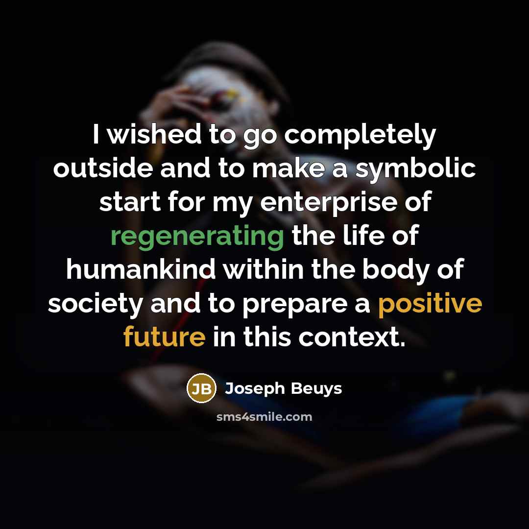 “I wished to go completely outside and to make a symbolic start for my enterprise of regenerating the life of humankind within the body of society and to prepare a positive future in this context.” quote by Joseph Beuys