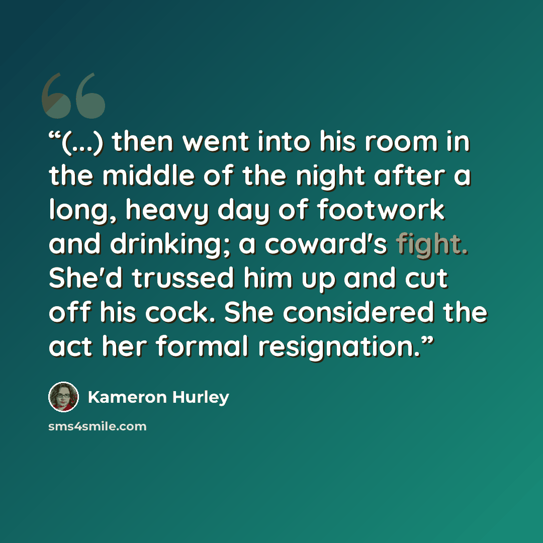 “(...) then went into his room in the middle of the night after a long, heavy day of footwork and drinking; a coward's fight. She'd trussed him up and cut off his cock. She considered the act her formal resignation.” quote by Kameron Hurley