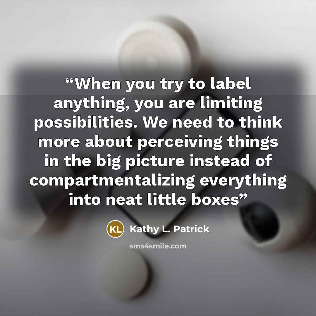 “When you try to label anything, you are limiting possibilities. We need to think more about perceiving things in the big picture instead of compartmentalizing everything into neat little boxes” quote by Kathy L. Patrick