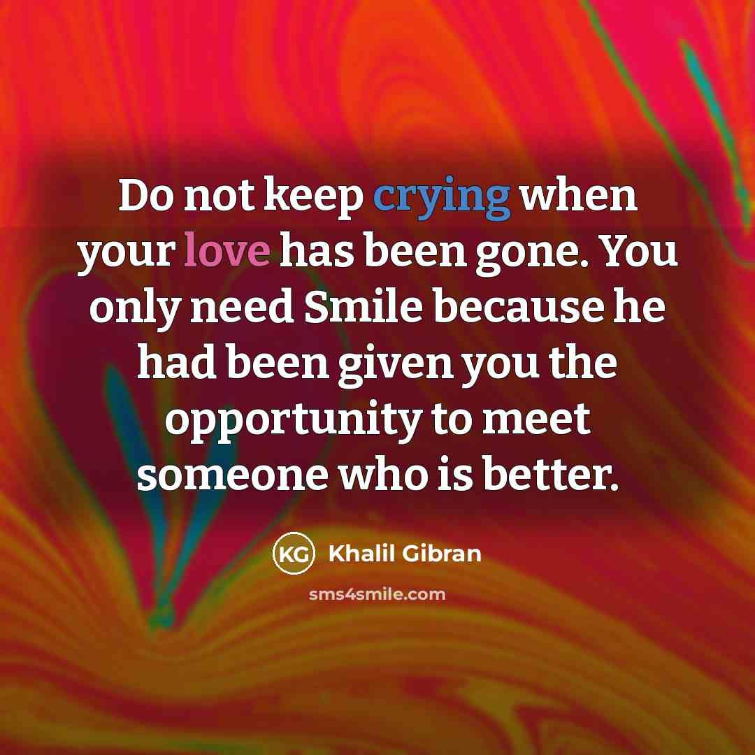 “Do not keep crying when your love has been gone. You only need Smile because he had been given you the opportunity to meet someone who is better.” quote by Khalil Gibran