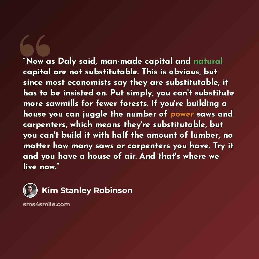 “Now as Daly said, man-made capital and natural capital are not substitutable. This is obvious, but since most economists say they are substitutable, it has to be insisted on. Put simply, you can't substitute more sawmills for fewer forests. If you're building a house you can juggle the number of…” quote by Kim Stanley Robinson