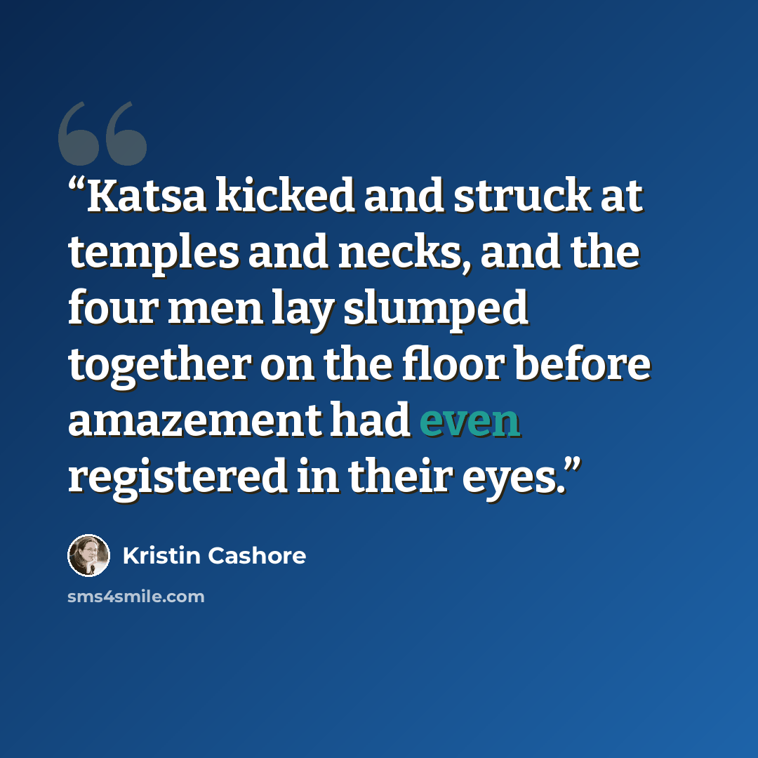 “Katsa kicked and struck at temples and necks, and the four men lay slumped together on the floor before amazement had even registered in their eyes.” quote by Kristin Cashore