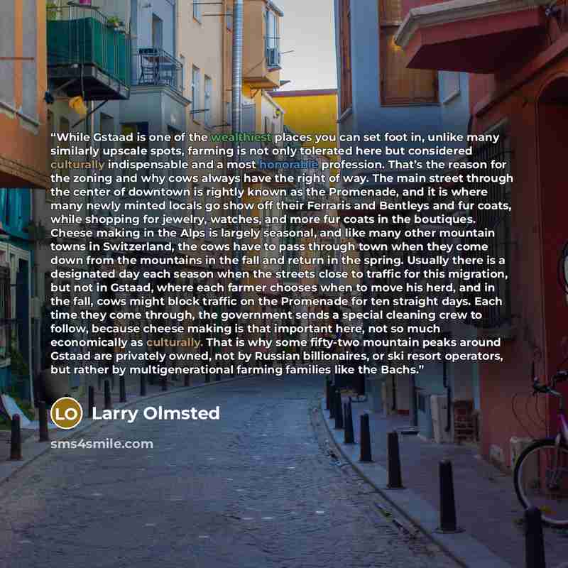“While Gstaad is one of the wealthiest places you can set foot in, unlike many similarly upscale spots, farming is not only tolerated here but considered culturally indispensable and a most honorable profession. That’s the reason for the zoning and why cows always have the right of way. The main…” quote by Larry Olmsted