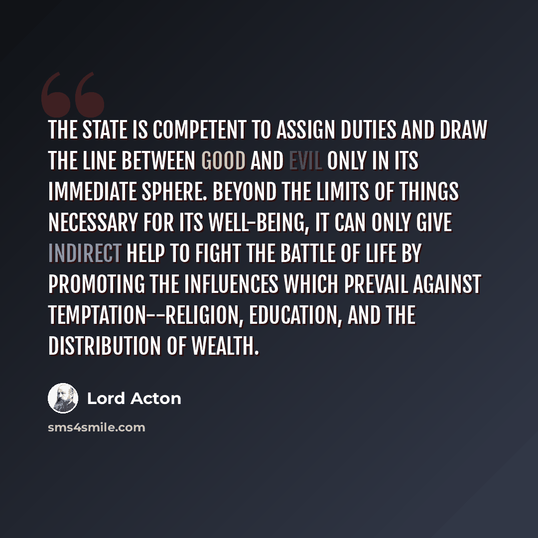“The State is competent to assign duties and draw the line between good and evil only in its immediate sphere. Beyond the limits of things necessary for its well-being, it can only give indirect help to fight the battle of life by promoting the influences which prevail against temptation--religion…” quote by Lord Acton