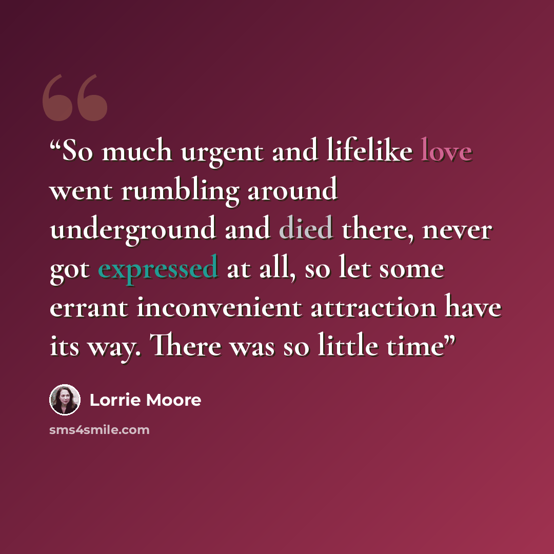 “So much urgent and lifelike love went rumbling around underground and died there, never got expressed at all, so let some errant inconvenient attraction have its way. There was so little time” quote by Lorrie Moore