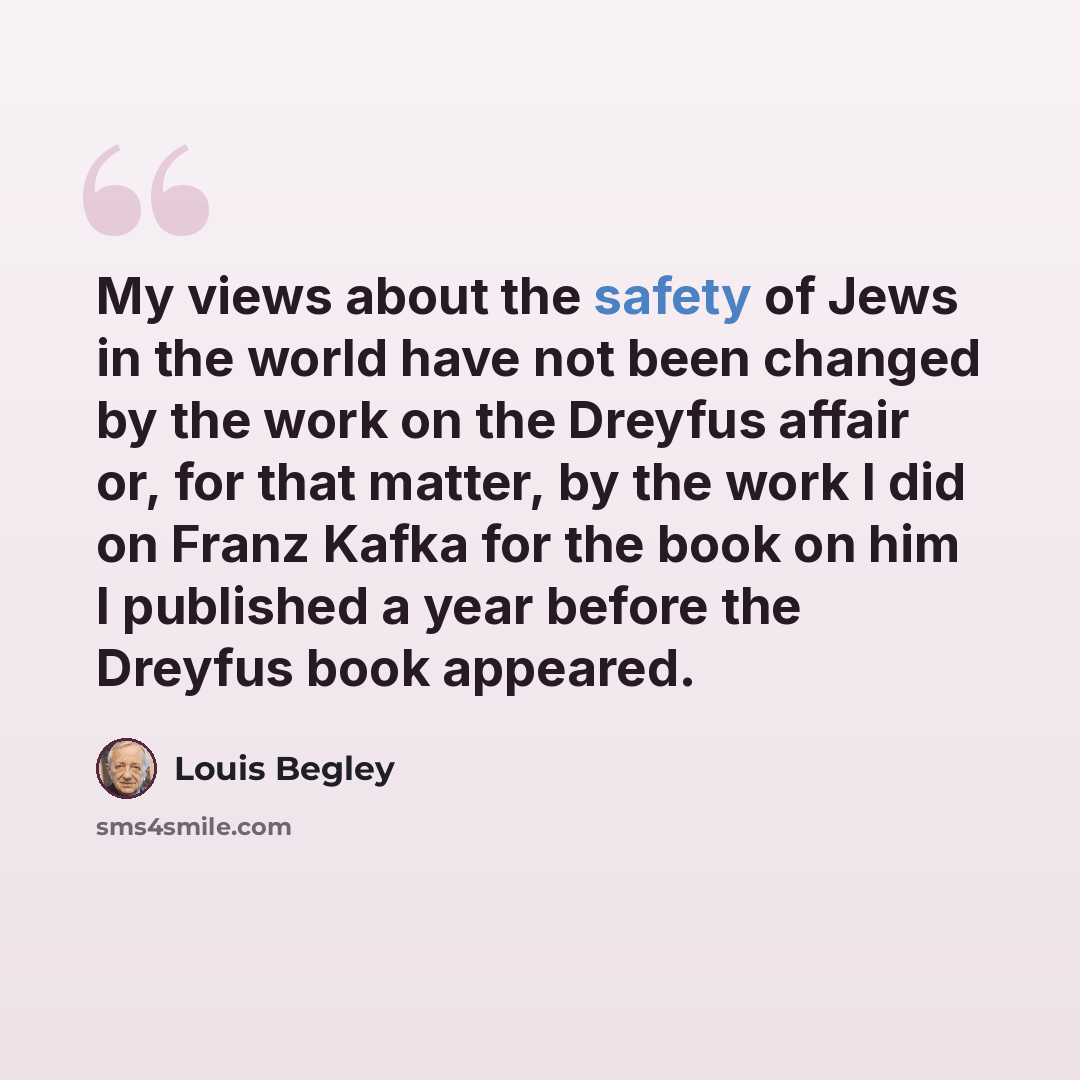 “My views about the safety of Jews in the world have not been changed by the work on the Dreyfus affair or, for that matter, by the work I did on Franz Kafka for the book on him I published a year before the Dreyfus book appeared.” quote by Louis Begley