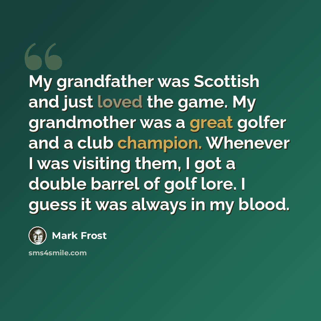 “My grandfather was Scottish and just loved the game. My grandmother was a great golfer and a club champion. Whenever I was visiting them, I got a double barrel of golf lore. I guess it was always in my blood.” quote by Mark Frost