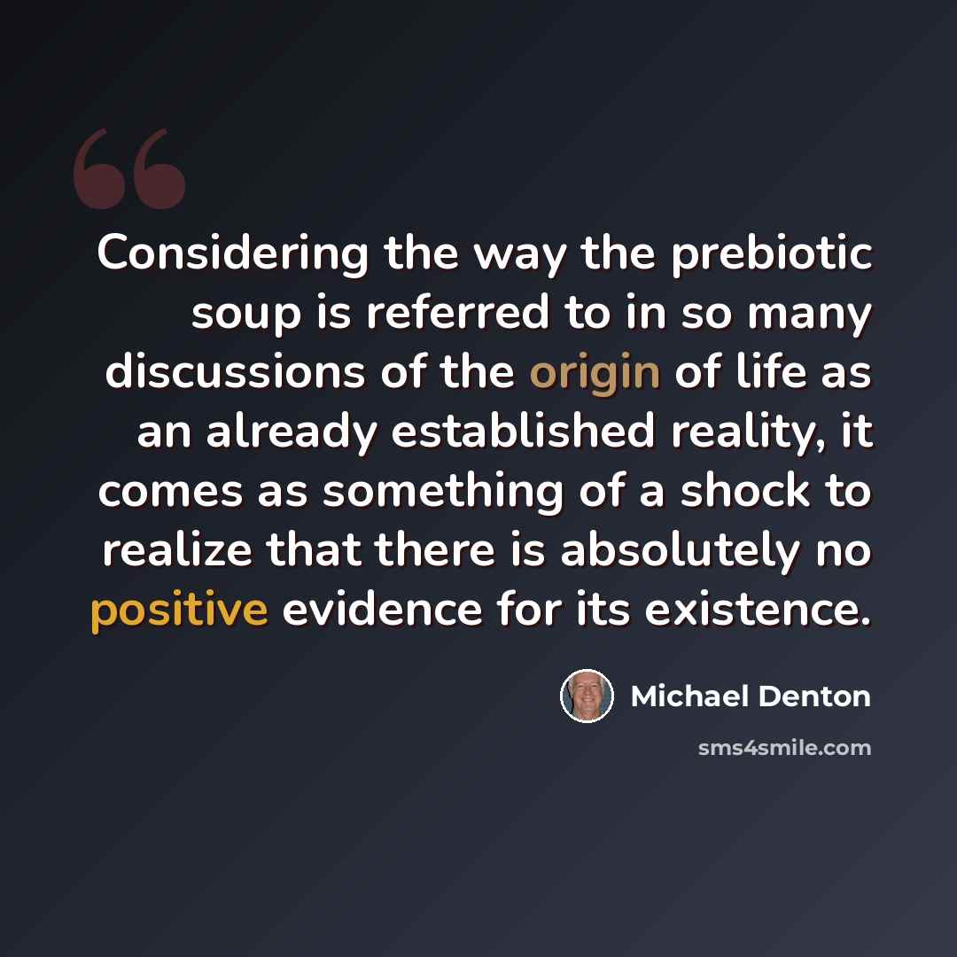 “Considering the way the prebiotic soup is referred to in so many discussions of the origin of life as an already established reality, it comes as something of a shock to realize that there is absolutely no positive evidence for its existence.” quote by Michael Denton