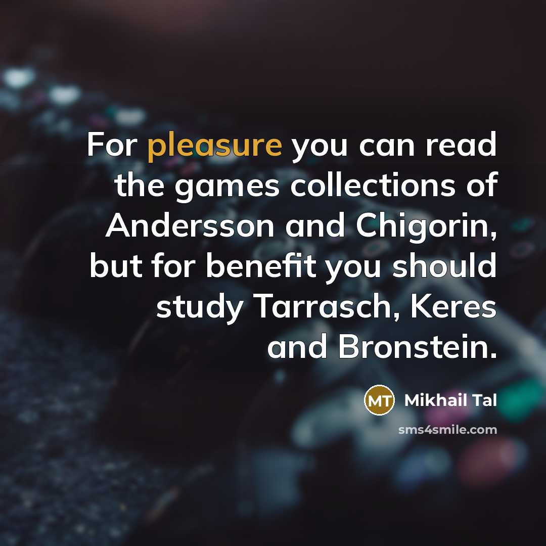 “For pleasure you can read the games collections of Andersson and Chigorin, but for benefit you should study Tarrasch, Keres and Bronstein.” quote by Mikhail Tal