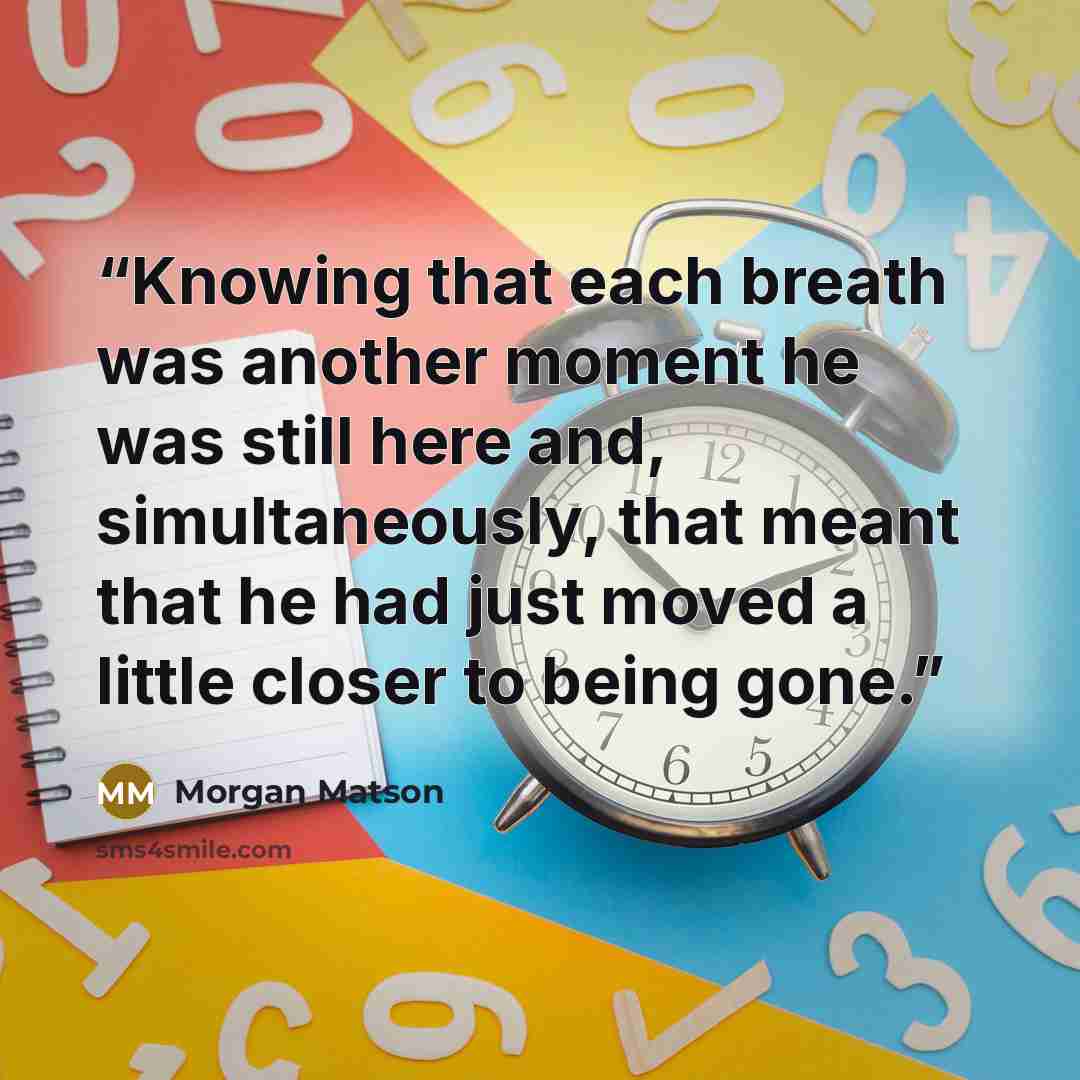 “Knowing that each breath was another moment he was still here and, simultaneously, that meant that he had just moved a little closer to being gone.” quote by Morgan Matson