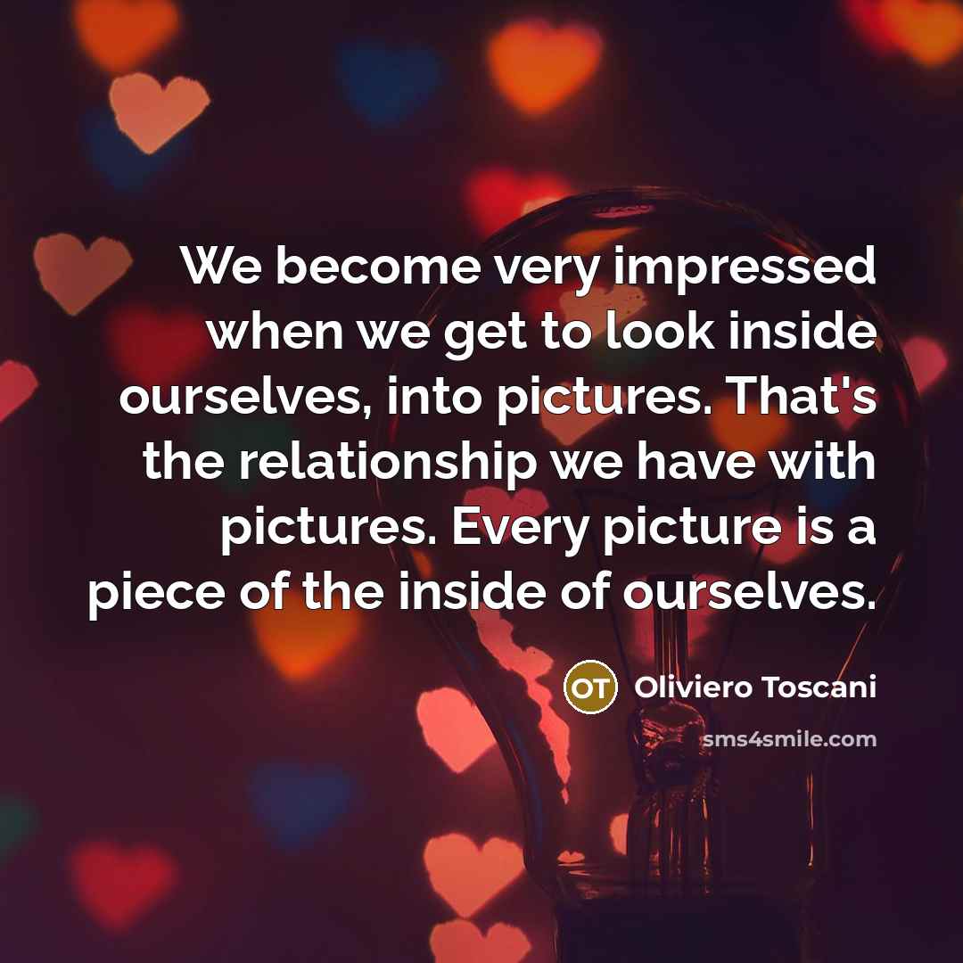 “We become very impressed when we get to look inside ourselves, into pictures. That's the relationship we have with pictures. Every picture is a piece of the inside of ourselves.” quote by Oliviero Toscani
