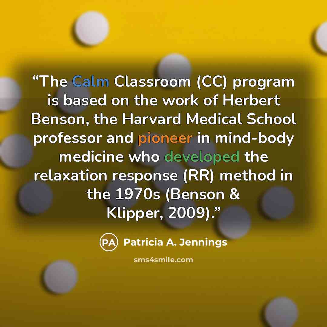 “The Calm Classroom (CC) program is based on the work of Herbert Benson, the Harvard Medical School professor and pioneer in mind-body medicine who developed the relaxation response (RR) method in the 1970s (Benson & Klipper, 2009).” quote by Patricia A. Jennings