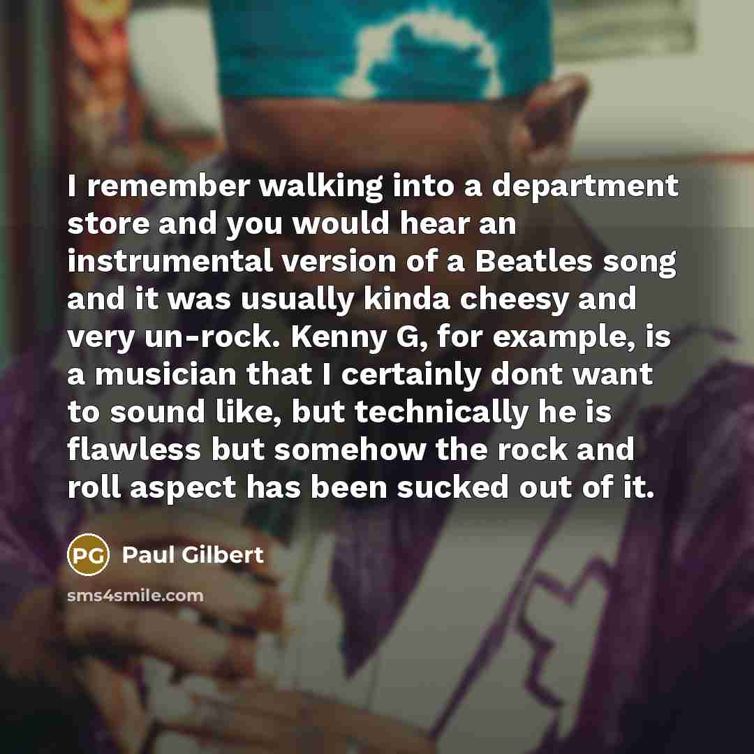 “I remember walking into a department store and you would hear an instrumental version of a Beatles song and it was usually kinda cheesy and very un-rock. Kenny G, for example, is a musician that I certainly dont want to sound like, but technically he is flawless but somehow the rock and roll…” quote by Paul Gilbert