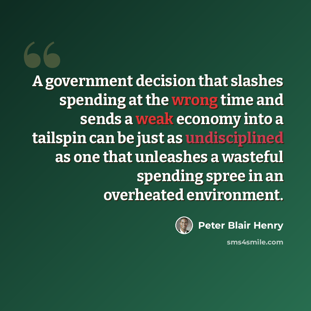 “A government decision that slashes spending at the wrong time and sends a weak economy into a tailspin can be just as undisciplined as one that unleashes a wasteful spending spree in an overheated environment.” quote by Peter Blair Henry