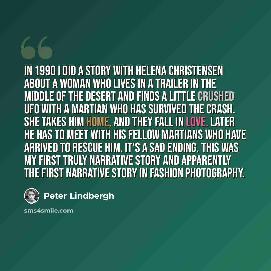 “In 1990 I did a story with Helena Christensen about a woman who lives in a trailer in the middle of the desert and finds a little crushed UFO with a martian who has survived the crash. She takes him home, and they fall in love. Later he has to meet with his fellow martians who have arrived to…” quote by Peter Lindbergh
