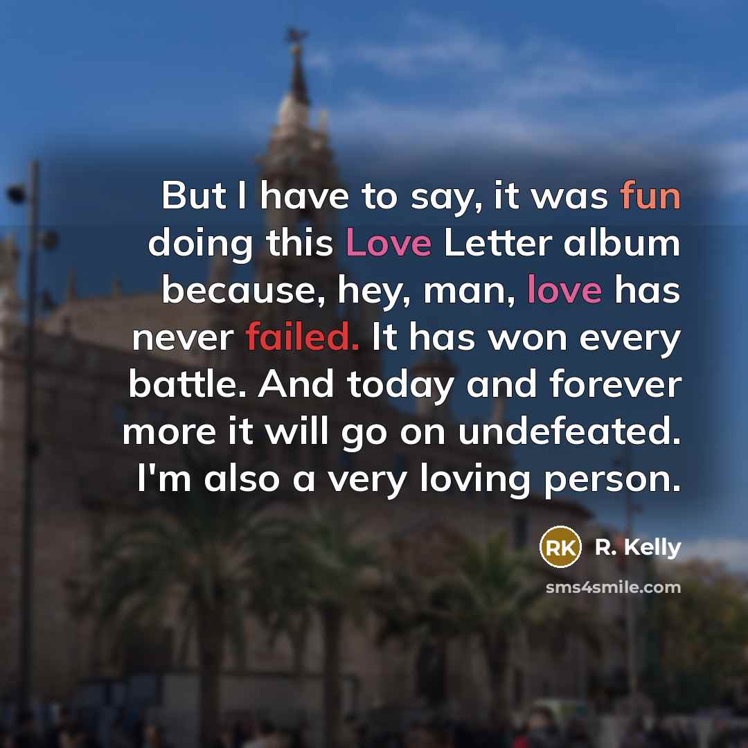 “But I have to say, it was fun doing this Love Letter album because, hey, man, love has never failed. It has won every battle. And today and forever more it will go on undefeated. I'm also a very loving person.” quote by R. Kelly