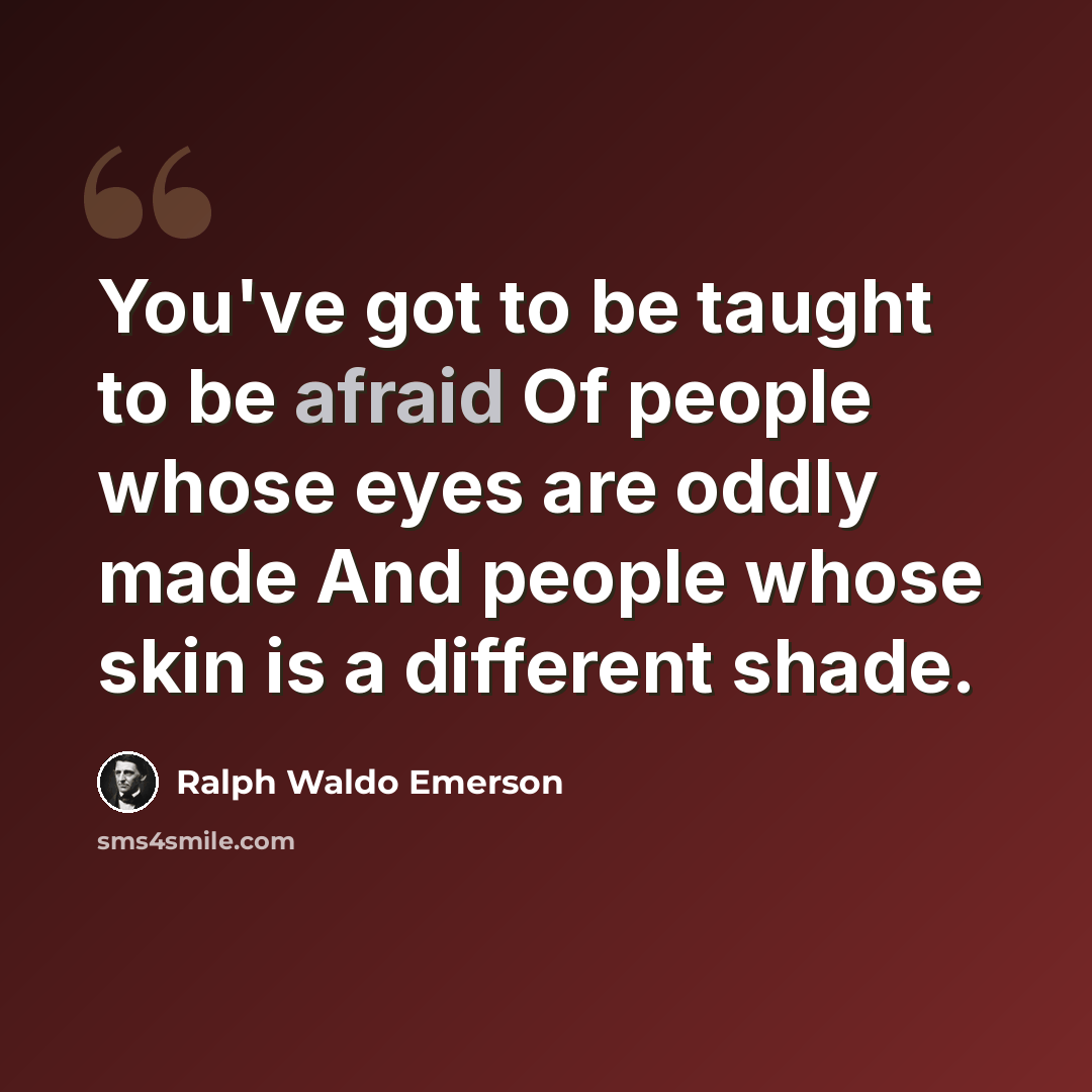 “You've got to be taught to be afraid Of people whose eyes are oddly made And people whose skin is a different shade.” quote by Ralph Waldo Emerson