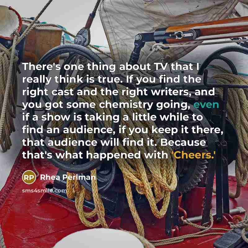 “There's one thing about TV that I really think is true. If you find the right cast and the right writers, and you got some chemistry going, even if a show is taking a little while to find an audience, if you keep it there, that audience will find it. Because that's what happened with 'Cheers.'” quote by Rhea Perlman