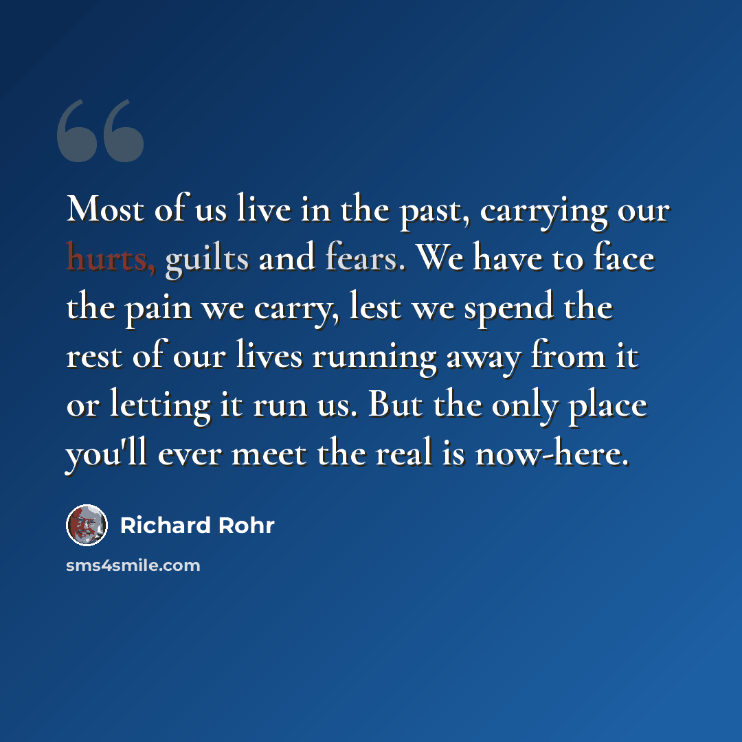 “Most of us live in the past, carrying our hurts, guilts and fears. We have to face the pain we carry, lest we spend the rest of our lives running away from it or letting it run us. But the only place you'll ever meet the real is now-here.” quote by Richard Rohr