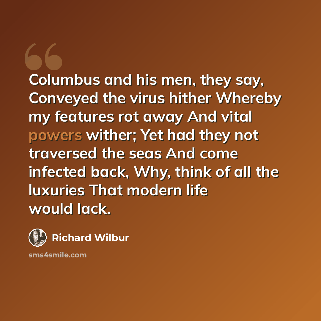 “Columbus and his men, they say, Conveyed the virus hither Whereby my features rot away And vital powers wither; Yet had they not traversed the seas And come infected back, Why, think of all the luxuries That modern life would lack.” quote by Richard Wilbur