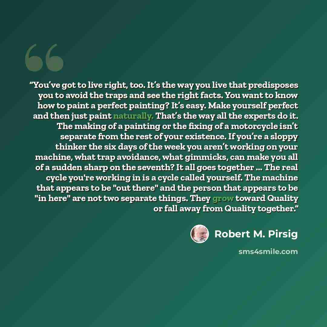 “You’ve got to live right, too. It’s the way you live that predisposes you to avoid the traps and see the right facts. You want to know how to paint a perfect painting? It’s easy. Make yourself perfect and then just paint naturally. That’s the way all the experts do it. The making of a painting or…” quote by Robert M. Pirsig