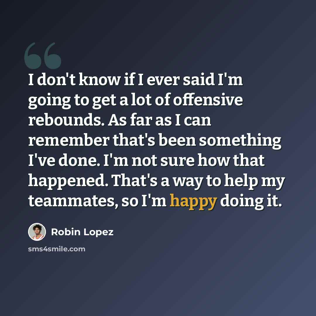 “I don't know if I ever said I'm going to get a lot of offensive rebounds. As far as I can remember that's been something I've done. I'm not sure how that happened. That's a way to help my teammates, so I'm happy doing it.” quote by Robin Lopez