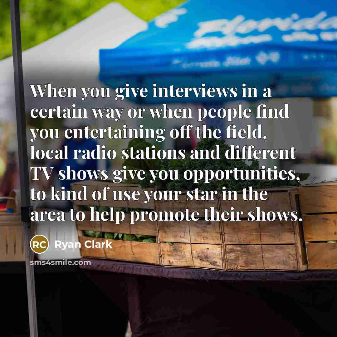 “When you give interviews in a certain way or when people find you entertaining off the field, local radio stations and different TV shows give you opportunities, to kind of use your star in the area to help promote their shows.” quote by Ryan Clark