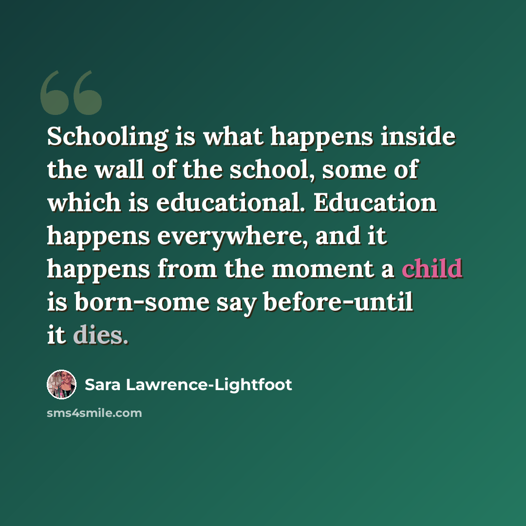 “Schooling is what happens inside the wall of the school, some of which is educational. Education happens everywhere, and it happens from the moment a child is born-some say before-until it dies.” quote by Sara Lawrence-Lightfoot