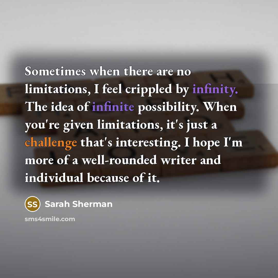 “Sometimes when there are no limitations, I feel crippled by infinity. The idea of infinite possibility. When you're given limitations, it's just a challenge that's interesting. I hope I'm more of a well-rounded writer and individual because of it.” quote by Sarah Sherman