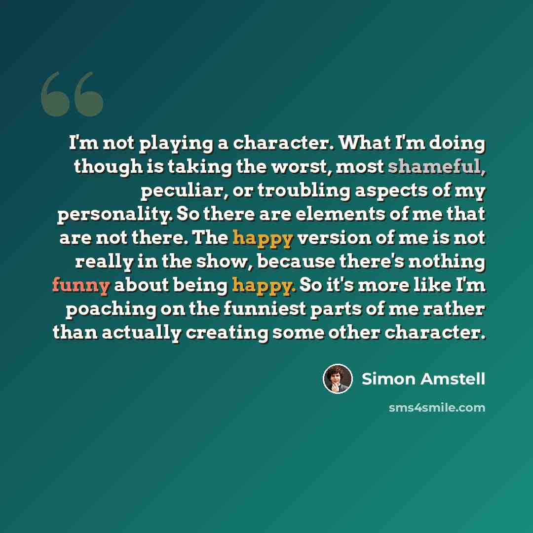 “I'm not playing a character. What I'm doing though is taking the worst, most shameful, peculiar, or troubling aspects of my personality. So there are elements of me that are not there. The happy version of me is not really in the show, because there's nothing funny about being happy. So it's more…” quote by Simon Amstell