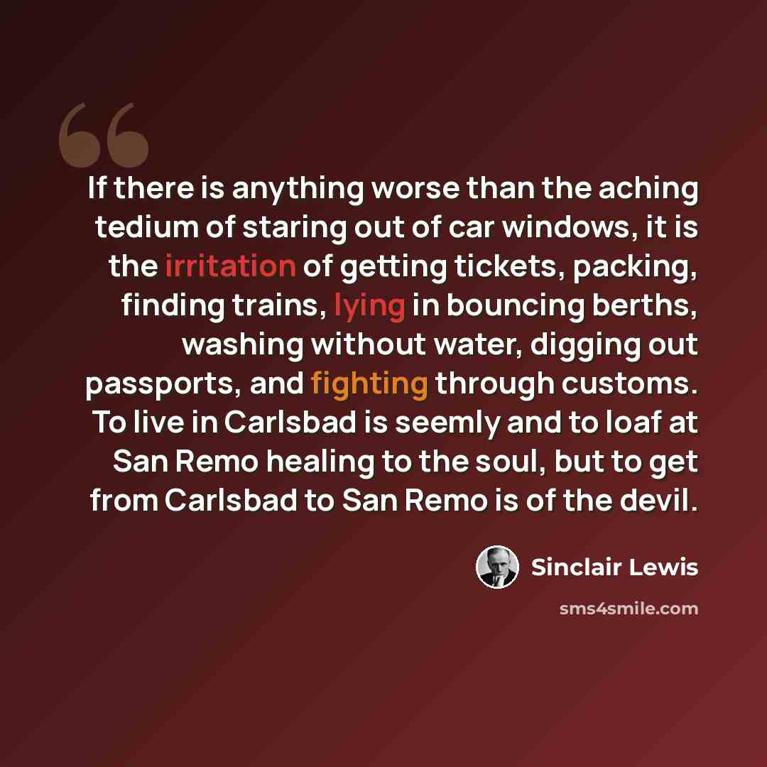 “If there is anything worse than the aching tedium of staring out of car windows, it is the irritation of getting tickets, packing, finding trains, lying in bouncing berths, washing without water, digging out passports, and fighting through customs. To live in Carlsbad is seemly and to loaf at San…” quote by Sinclair Lewis