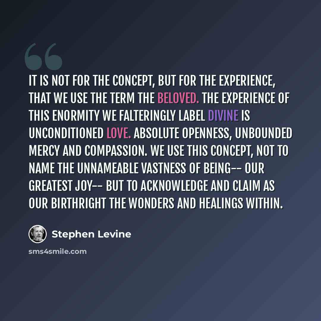 “It is not for the concept, but for the experience, that we use the term the Beloved. The experience of this enormity we falteringly label divine is unconditioned love. Absolute openness, unbounded mercy and compassion. We use this concept, not to name the unnameable vastness of being-- our…” quote by Stephen Levine