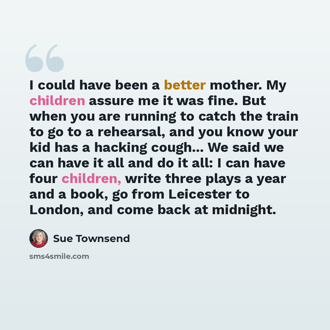 “I could have been a better mother. My children assure me it was fine. But when you are running to catch the train to go to a rehearsal, and you know your kid has a hacking cough... We said we can have it all and do it all: I can have four children, write three plays a year and a book, go from…” quote by Sue Townsend