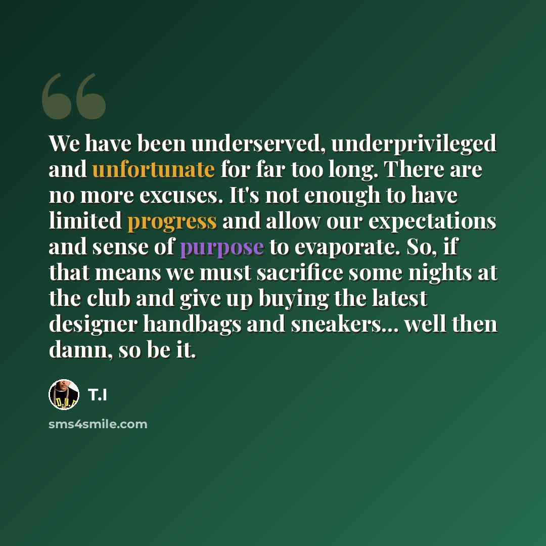 “We have been underserved, underprivileged and unfortunate for far too long. There are no more excuses. It's not enough to have limited progress and allow our expectations and sense of purpose to evaporate. So, if that means we must sacrifice some nights at the club and give up buying the latest…” quote by T.I