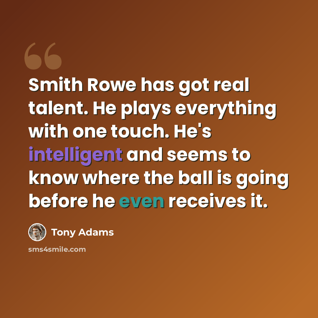 “Smith Rowe has got real talent. He plays everything with one touch. He's intelligent and seems to know where the ball is going before he even receives it.” quote by Tony Adams