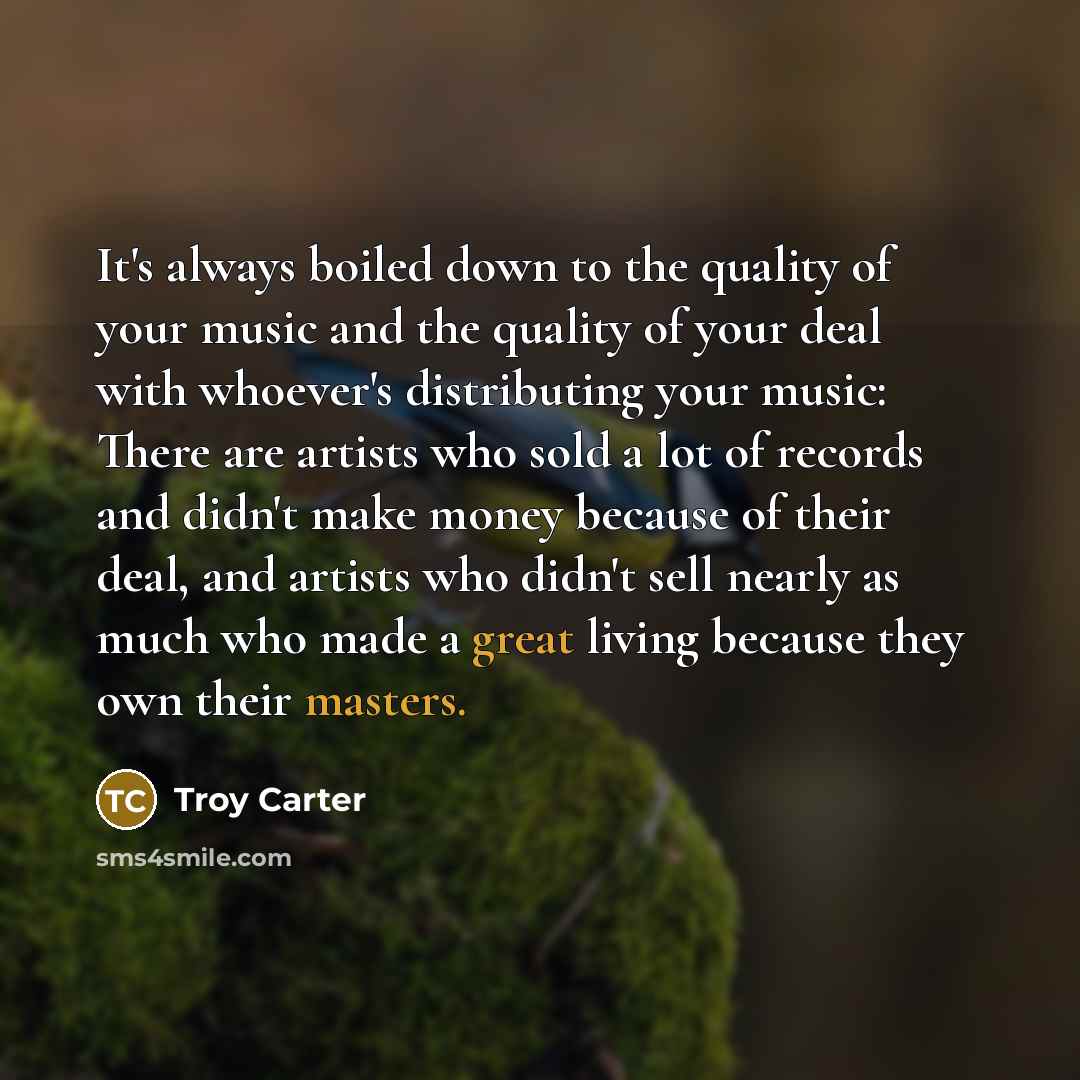 “It's always boiled down to the quality of your music and the quality of your deal with whoever's distributing your music: There are artists who sold a lot of records and didn't make money because of their deal, and artists who didn't sell nearly as much who made a great living because they own…” quote by Troy Carter