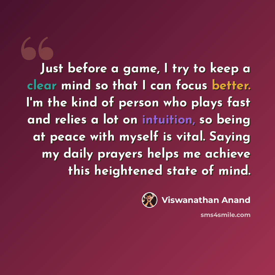 “Just before a game, I try to keep a clear mind so that I can focus better. I'm the kind of person who plays fast and relies a lot on intuition, so being at peace with myself is vital. Saying my daily prayers helps me achieve this heightened state of mind.” quote by Viswanathan Anand