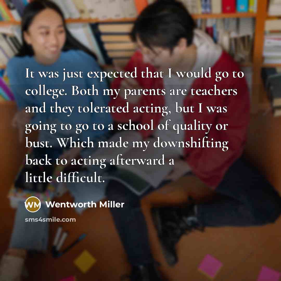 “It was just expected that I would go to college. Both my parents are teachers and they tolerated acting, but I was going to go to a school of quality or bust. Which made my downshifting back to acting afterward a little difficult.” quote by Wentworth Miller