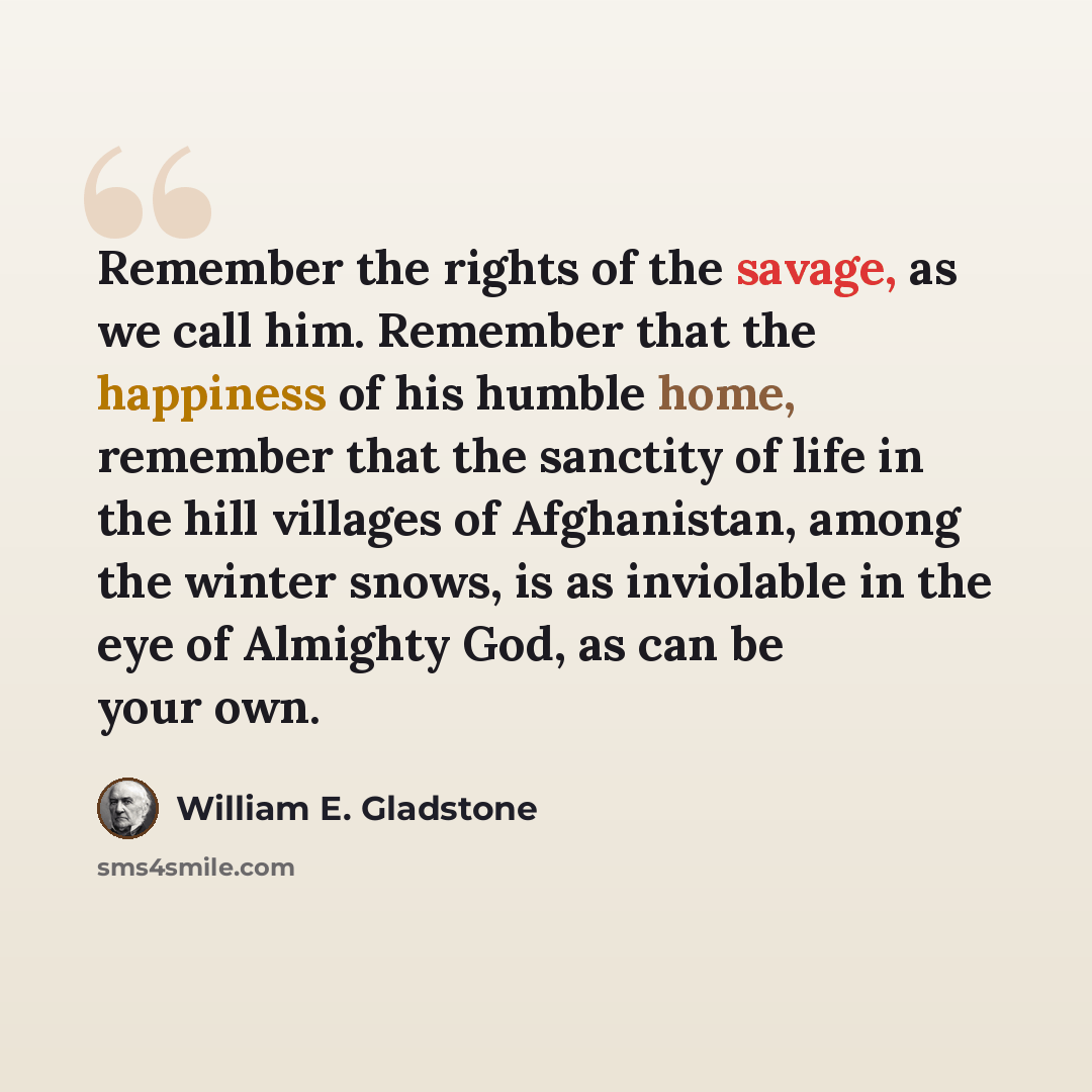 “Remember the rights of the savage, as we call him. Remember that the happiness of his humble home, remember that the sanctity of life in the hill villages of Afghanistan, among the winter snows, is as inviolable in the eye of Almighty God, as can be your own.” quote by William E. Gladstone