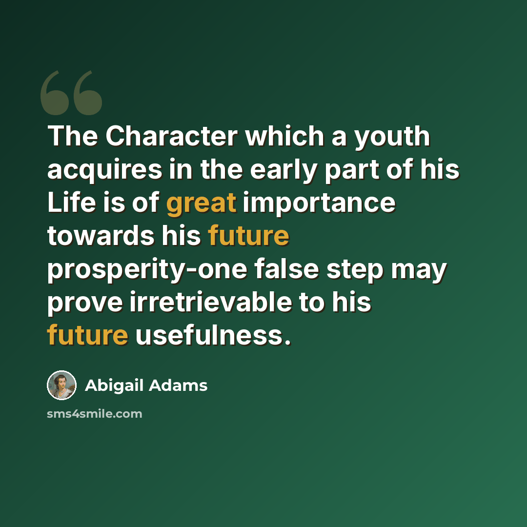 “The Character which a youth acquires in the early part of his Life is of great importance towards his future prosperity-one false step may prove irretrievable to his future usefulness.” quote by Abigail Adams