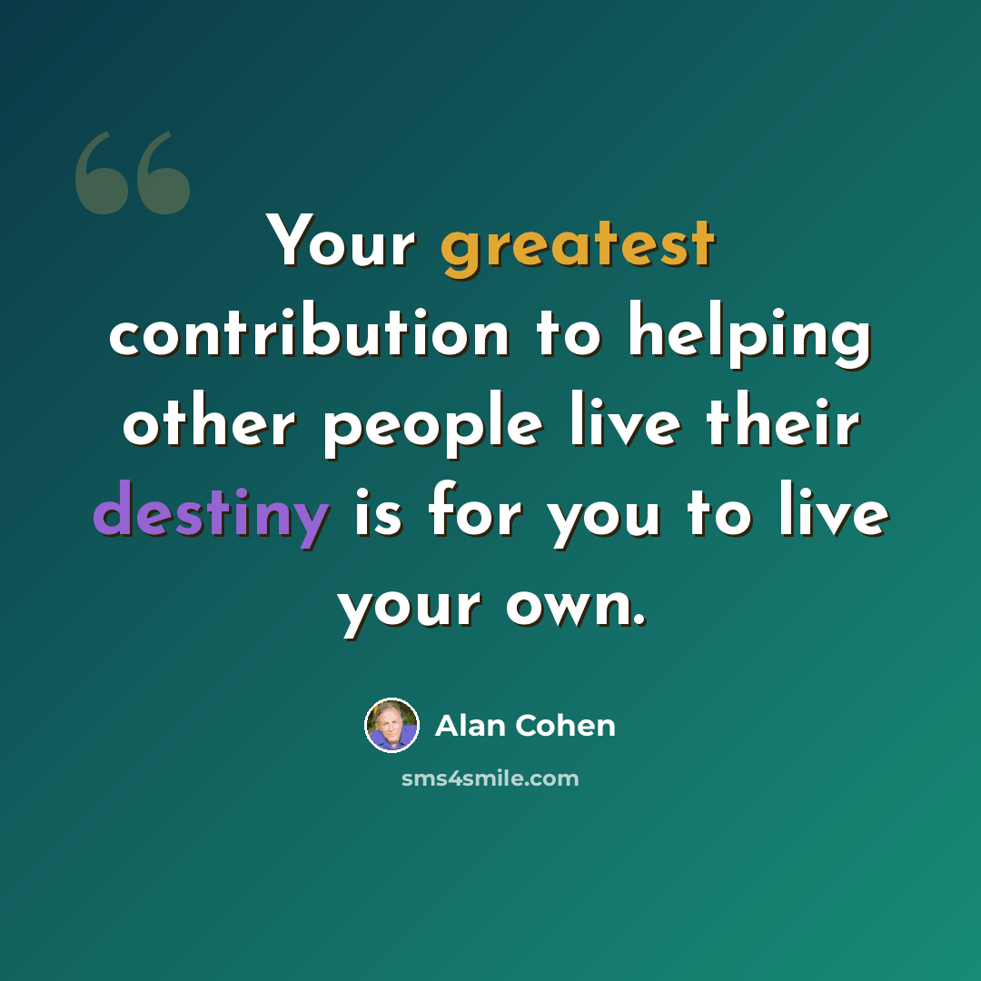“Your greatest contribution to helping other people live their destiny is for you to live your own.” quote by Alan Cohen