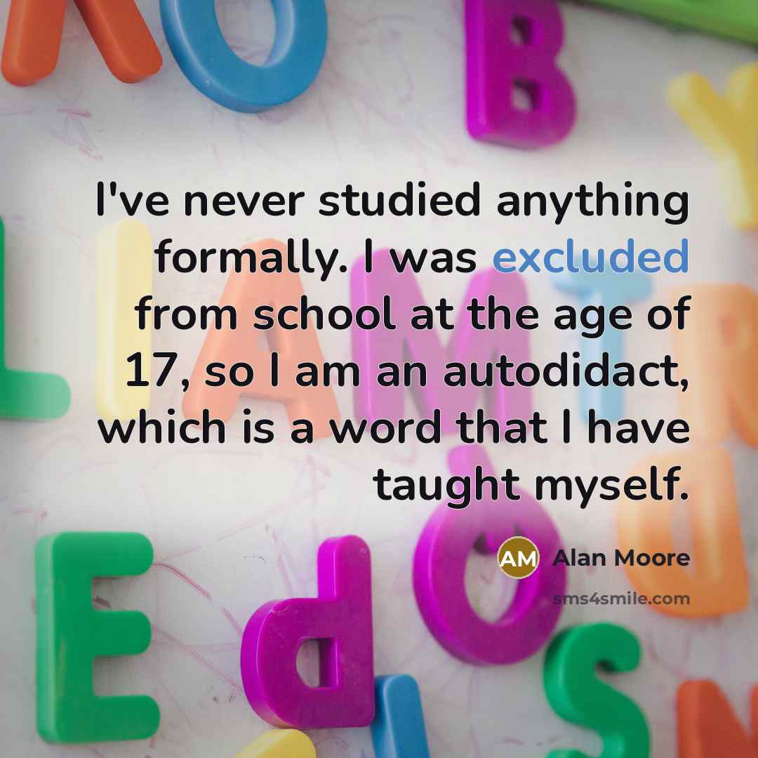 “I've never studied anything formally. I was excluded from school at the age of 17, so I am an autodidact, which is a word that I have taught myself.” quote by Alan Moore
