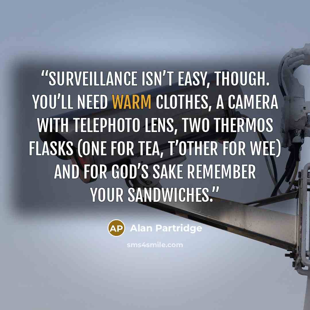 “Surveillance isn’t easy, though. You’ll need warm clothes, a camera with telephoto lens, two Thermos flasks (one for tea, t’other for wee) and for God’s sake remember your sandwiches.” quote by Alan Partridge