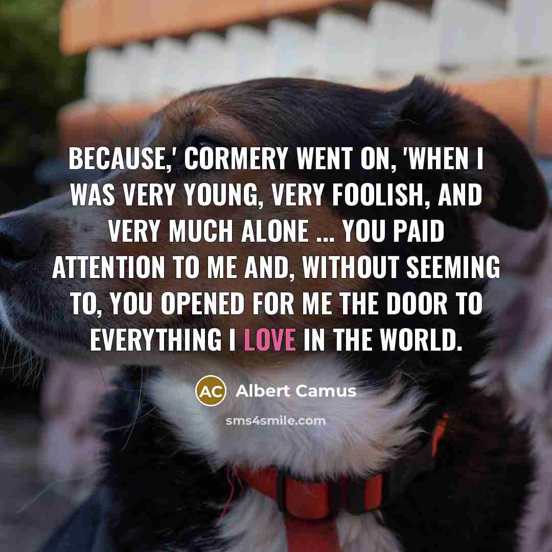 “Because,' Cormery went on, 'when I was very young, very foolish, and very much alone ... you paid attention to me and, without seeming to, you opened for me the door to everything I love in the world.” quote by Albert Camus